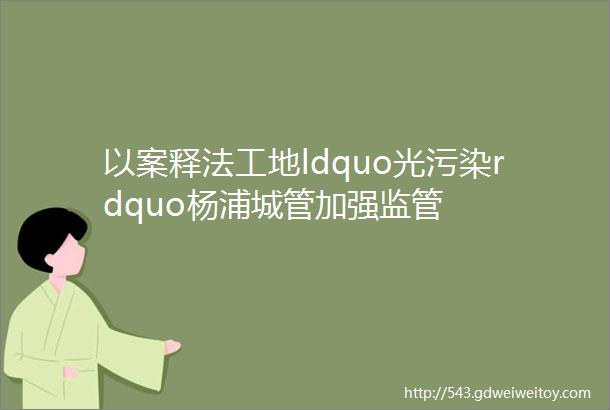 以案释法工地ldquo光污染rdquo杨浦城管加强监管