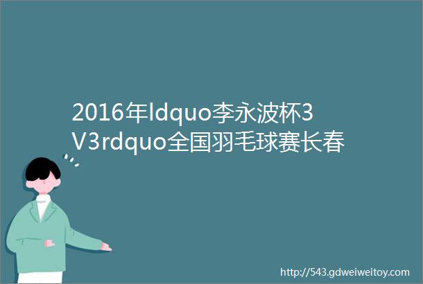 2016年ldquo李永波杯3V3rdquo全国羽毛球赛长春站赛后播报四终结篇